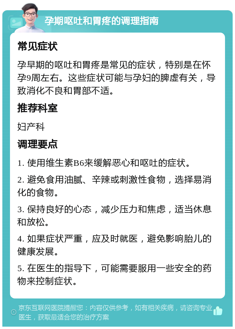 孕期呕吐和胃疼的调理指南 常见症状 孕早期的呕吐和胃疼是常见的症状，特别是在怀孕9周左右。这些症状可能与孕妇的脾虚有关，导致消化不良和胃部不适。 推荐科室 妇产科 调理要点 1. 使用维生素B6来缓解恶心和呕吐的症状。 2. 避免食用油腻、辛辣或刺激性食物，选择易消化的食物。 3. 保持良好的心态，减少压力和焦虑，适当休息和放松。 4. 如果症状严重，应及时就医，避免影响胎儿的健康发展。 5. 在医生的指导下，可能需要服用一些安全的药物来控制症状。