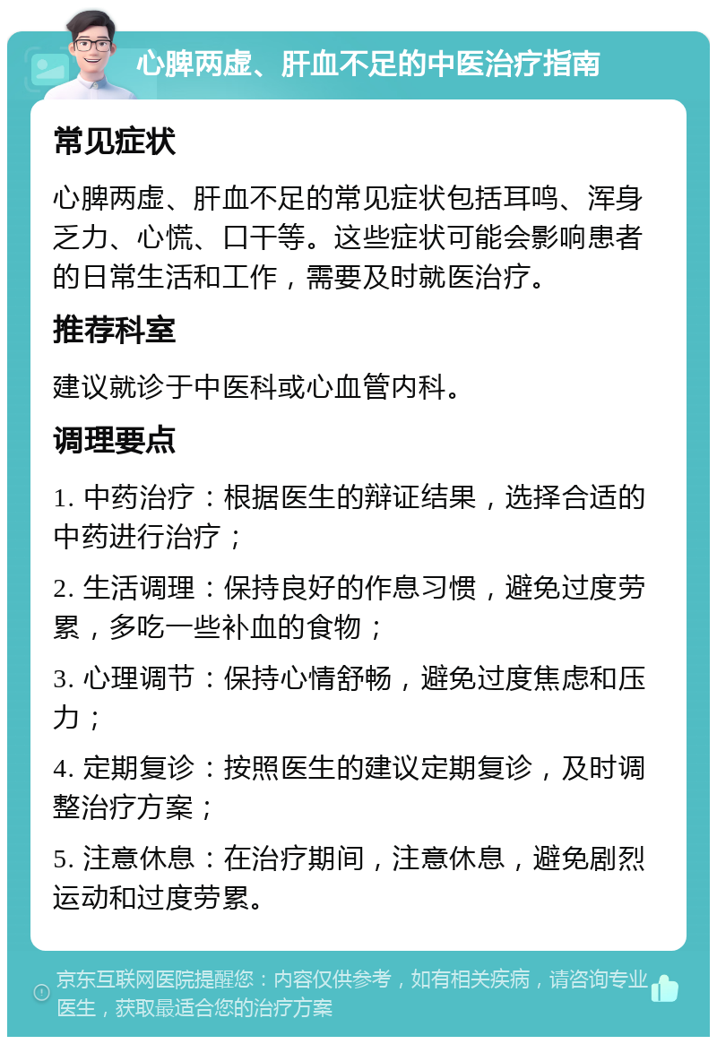 心脾两虚、肝血不足的中医治疗指南 常见症状 心脾两虚、肝血不足的常见症状包括耳鸣、浑身乏力、心慌、口干等。这些症状可能会影响患者的日常生活和工作，需要及时就医治疗。 推荐科室 建议就诊于中医科或心血管内科。 调理要点 1. 中药治疗：根据医生的辩证结果，选择合适的中药进行治疗； 2. 生活调理：保持良好的作息习惯，避免过度劳累，多吃一些补血的食物； 3. 心理调节：保持心情舒畅，避免过度焦虑和压力； 4. 定期复诊：按照医生的建议定期复诊，及时调整治疗方案； 5. 注意休息：在治疗期间，注意休息，避免剧烈运动和过度劳累。