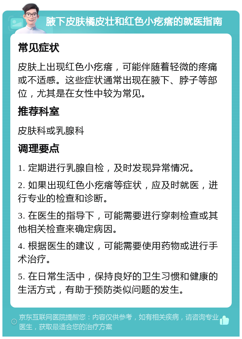 腋下皮肤橘皮壮和红色小疙瘩的就医指南 常见症状 皮肤上出现红色小疙瘩，可能伴随着轻微的疼痛或不适感。这些症状通常出现在腋下、脖子等部位，尤其是在女性中较为常见。 推荐科室 皮肤科或乳腺科 调理要点 1. 定期进行乳腺自检，及时发现异常情况。 2. 如果出现红色小疙瘩等症状，应及时就医，进行专业的检查和诊断。 3. 在医生的指导下，可能需要进行穿刺检查或其他相关检查来确定病因。 4. 根据医生的建议，可能需要使用药物或进行手术治疗。 5. 在日常生活中，保持良好的卫生习惯和健康的生活方式，有助于预防类似问题的发生。