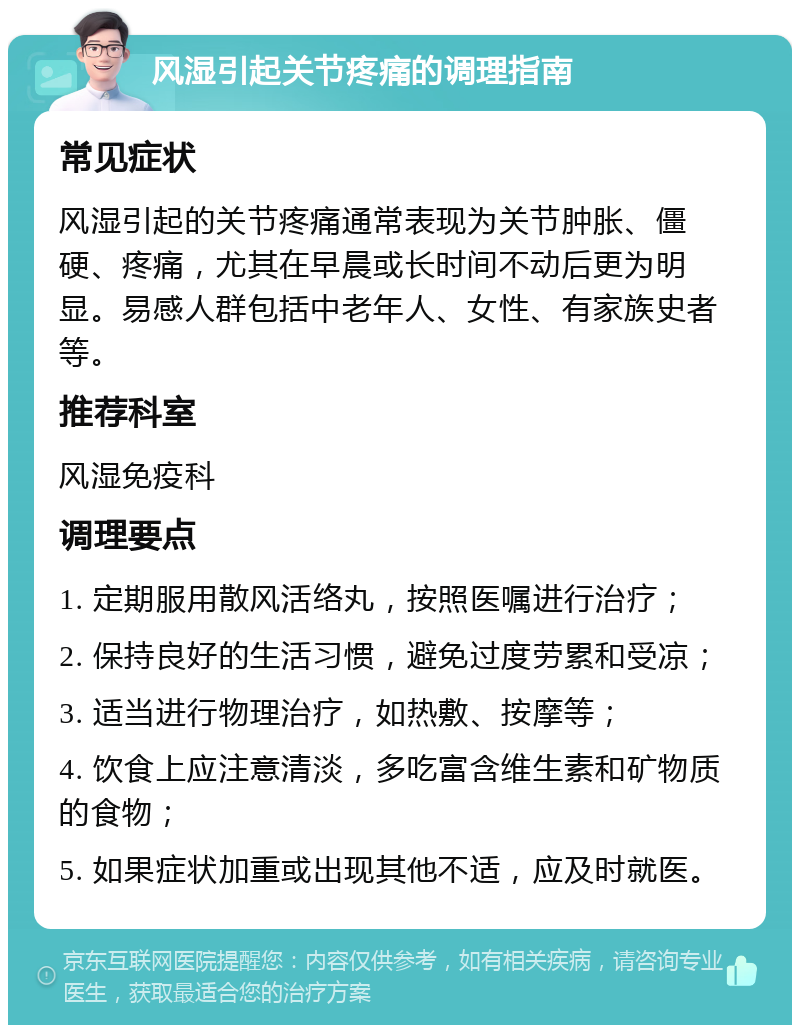 风湿引起关节疼痛的调理指南 常见症状 风湿引起的关节疼痛通常表现为关节肿胀、僵硬、疼痛，尤其在早晨或长时间不动后更为明显。易感人群包括中老年人、女性、有家族史者等。 推荐科室 风湿免疫科 调理要点 1. 定期服用散风活络丸，按照医嘱进行治疗； 2. 保持良好的生活习惯，避免过度劳累和受凉； 3. 适当进行物理治疗，如热敷、按摩等； 4. 饮食上应注意清淡，多吃富含维生素和矿物质的食物； 5. 如果症状加重或出现其他不适，应及时就医。