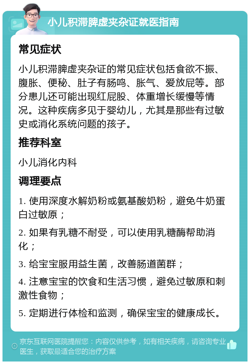 小儿积滞脾虚夹杂证就医指南 常见症状 小儿积滞脾虚夹杂证的常见症状包括食欲不振、腹胀、便秘、肚子有肠鸣、胀气、爱放屁等。部分患儿还可能出现红屁股、体重增长缓慢等情况。这种疾病多见于婴幼儿，尤其是那些有过敏史或消化系统问题的孩子。 推荐科室 小儿消化内科 调理要点 1. 使用深度水解奶粉或氨基酸奶粉，避免牛奶蛋白过敏原； 2. 如果有乳糖不耐受，可以使用乳糖酶帮助消化； 3. 给宝宝服用益生菌，改善肠道菌群； 4. 注意宝宝的饮食和生活习惯，避免过敏原和刺激性食物； 5. 定期进行体检和监测，确保宝宝的健康成长。