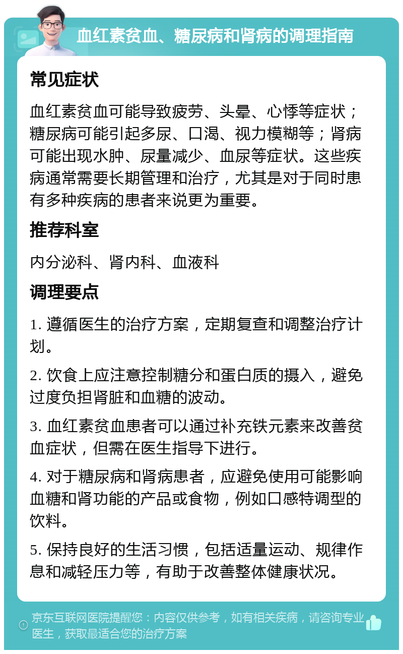 血红素贫血、糖尿病和肾病的调理指南 常见症状 血红素贫血可能导致疲劳、头晕、心悸等症状；糖尿病可能引起多尿、口渴、视力模糊等；肾病可能出现水肿、尿量减少、血尿等症状。这些疾病通常需要长期管理和治疗，尤其是对于同时患有多种疾病的患者来说更为重要。 推荐科室 内分泌科、肾内科、血液科 调理要点 1. 遵循医生的治疗方案，定期复查和调整治疗计划。 2. 饮食上应注意控制糖分和蛋白质的摄入，避免过度负担肾脏和血糖的波动。 3. 血红素贫血患者可以通过补充铁元素来改善贫血症状，但需在医生指导下进行。 4. 对于糖尿病和肾病患者，应避免使用可能影响血糖和肾功能的产品或食物，例如口感特调型的饮料。 5. 保持良好的生活习惯，包括适量运动、规律作息和减轻压力等，有助于改善整体健康状况。