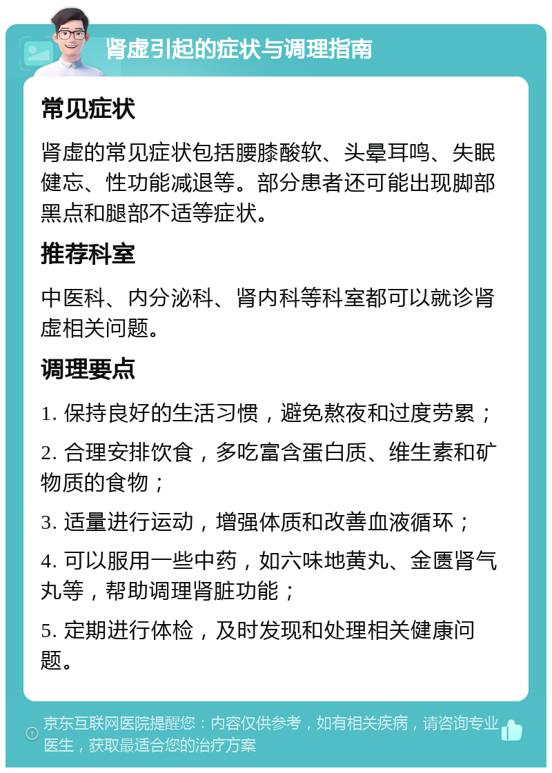 肾虚引起的症状与调理指南 常见症状 肾虚的常见症状包括腰膝酸软、头晕耳鸣、失眠健忘、性功能减退等。部分患者还可能出现脚部黑点和腿部不适等症状。 推荐科室 中医科、内分泌科、肾内科等科室都可以就诊肾虚相关问题。 调理要点 1. 保持良好的生活习惯，避免熬夜和过度劳累； 2. 合理安排饮食，多吃富含蛋白质、维生素和矿物质的食物； 3. 适量进行运动，增强体质和改善血液循环； 4. 可以服用一些中药，如六味地黄丸、金匮肾气丸等，帮助调理肾脏功能； 5. 定期进行体检，及时发现和处理相关健康问题。