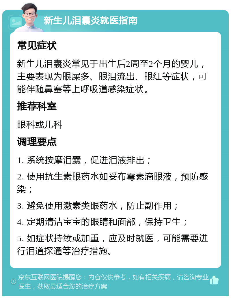 新生儿泪囊炎就医指南 常见症状 新生儿泪囊炎常见于出生后2周至2个月的婴儿，主要表现为眼屎多、眼泪流出、眼红等症状，可能伴随鼻塞等上呼吸道感染症状。 推荐科室 眼科或儿科 调理要点 1. 系统按摩泪囊，促进泪液排出； 2. 使用抗生素眼药水如妥布霉素滴眼液，预防感染； 3. 避免使用激素类眼药水，防止副作用； 4. 定期清洁宝宝的眼睛和面部，保持卫生； 5. 如症状持续或加重，应及时就医，可能需要进行泪道探通等治疗措施。