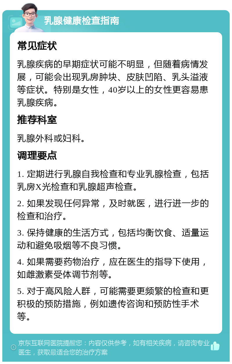 乳腺健康检查指南 常见症状 乳腺疾病的早期症状可能不明显，但随着病情发展，可能会出现乳房肿块、皮肤凹陷、乳头溢液等症状。特别是女性，40岁以上的女性更容易患乳腺疾病。 推荐科室 乳腺外科或妇科。 调理要点 1. 定期进行乳腺自我检查和专业乳腺检查，包括乳房X光检查和乳腺超声检查。 2. 如果发现任何异常，及时就医，进行进一步的检查和治疗。 3. 保持健康的生活方式，包括均衡饮食、适量运动和避免吸烟等不良习惯。 4. 如果需要药物治疗，应在医生的指导下使用，如雌激素受体调节剂等。 5. 对于高风险人群，可能需要更频繁的检查和更积极的预防措施，例如遗传咨询和预防性手术等。