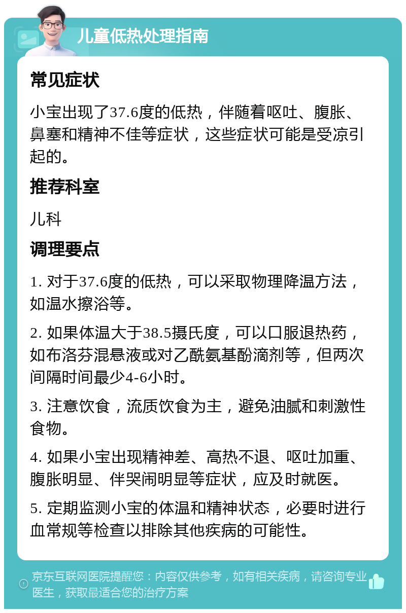 儿童低热处理指南 常见症状 小宝出现了37.6度的低热，伴随着呕吐、腹胀、鼻塞和精神不佳等症状，这些症状可能是受凉引起的。 推荐科室 儿科 调理要点 1. 对于37.6度的低热，可以采取物理降温方法，如温水擦浴等。 2. 如果体温大于38.5摄氏度，可以口服退热药，如布洛芬混悬液或对乙酰氨基酚滴剂等，但两次间隔时间最少4-6小时。 3. 注意饮食，流质饮食为主，避免油腻和刺激性食物。 4. 如果小宝出现精神差、高热不退、呕吐加重、腹胀明显、伴哭闹明显等症状，应及时就医。 5. 定期监测小宝的体温和精神状态，必要时进行血常规等检查以排除其他疾病的可能性。