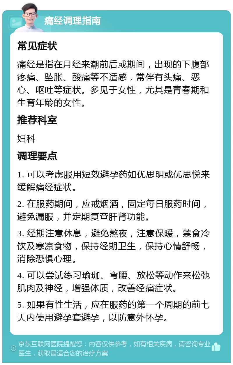 痛经调理指南 常见症状 痛经是指在月经来潮前后或期间，出现的下腹部疼痛、坠胀、酸痛等不适感，常伴有头痛、恶心、呕吐等症状。多见于女性，尤其是青春期和生育年龄的女性。 推荐科室 妇科 调理要点 1. 可以考虑服用短效避孕药如优思明或优思悦来缓解痛经症状。 2. 在服药期间，应戒烟酒，固定每日服药时间，避免漏服，并定期复查肝肾功能。 3. 经期注意休息，避免熬夜，注意保暖，禁食冷饮及寒凉食物，保持经期卫生，保持心情舒畅，消除恐惧心理。 4. 可以尝试练习瑜珈、弯腰、放松等动作来松弛肌肉及神经，增强体质，改善经痛症状。 5. 如果有性生活，应在服药的第一个周期的前七天内使用避孕套避孕，以防意外怀孕。