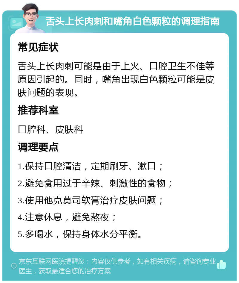 舌头上长肉刺和嘴角白色颗粒的调理指南 常见症状 舌头上长肉刺可能是由于上火、口腔卫生不佳等原因引起的。同时，嘴角出现白色颗粒可能是皮肤问题的表现。 推荐科室 口腔科、皮肤科 调理要点 1.保持口腔清洁，定期刷牙、漱口； 2.避免食用过于辛辣、刺激性的食物； 3.使用他克莫司软膏治疗皮肤问题； 4.注意休息，避免熬夜； 5.多喝水，保持身体水分平衡。