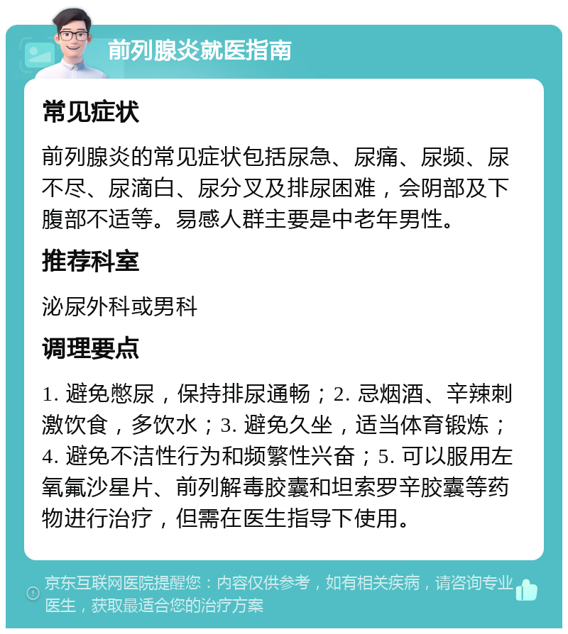 前列腺炎就医指南 常见症状 前列腺炎的常见症状包括尿急、尿痛、尿频、尿不尽、尿滴白、尿分叉及排尿困难，会阴部及下腹部不适等。易感人群主要是中老年男性。 推荐科室 泌尿外科或男科 调理要点 1. 避免憋尿，保持排尿通畅；2. 忌烟酒、辛辣刺激饮食，多饮水；3. 避免久坐，适当体育锻炼；4. 避免不洁性行为和频繁性兴奋；5. 可以服用左氧氟沙星片、前列解毒胶囊和坦索罗辛胶囊等药物进行治疗，但需在医生指导下使用。