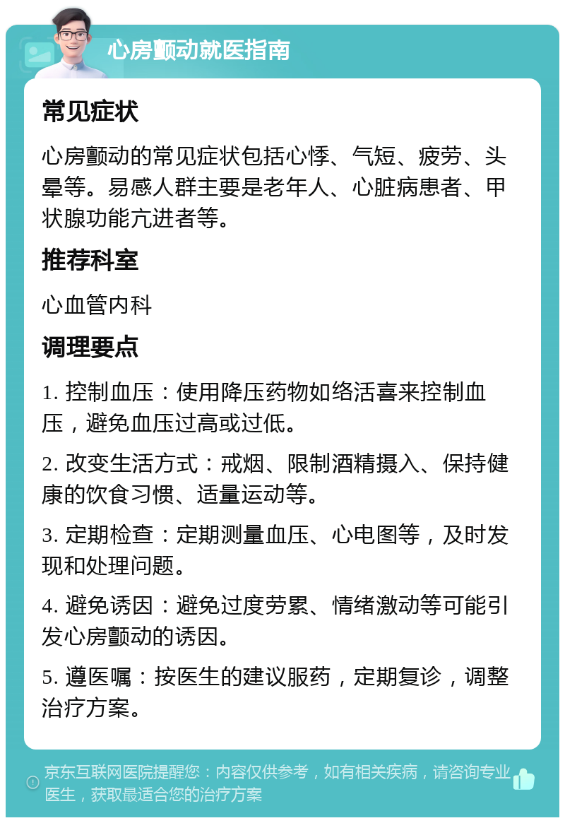 心房颤动就医指南 常见症状 心房颤动的常见症状包括心悸、气短、疲劳、头晕等。易感人群主要是老年人、心脏病患者、甲状腺功能亢进者等。 推荐科室 心血管内科 调理要点 1. 控制血压：使用降压药物如络活喜来控制血压，避免血压过高或过低。 2. 改变生活方式：戒烟、限制酒精摄入、保持健康的饮食习惯、适量运动等。 3. 定期检查：定期测量血压、心电图等，及时发现和处理问题。 4. 避免诱因：避免过度劳累、情绪激动等可能引发心房颤动的诱因。 5. 遵医嘱：按医生的建议服药，定期复诊，调整治疗方案。