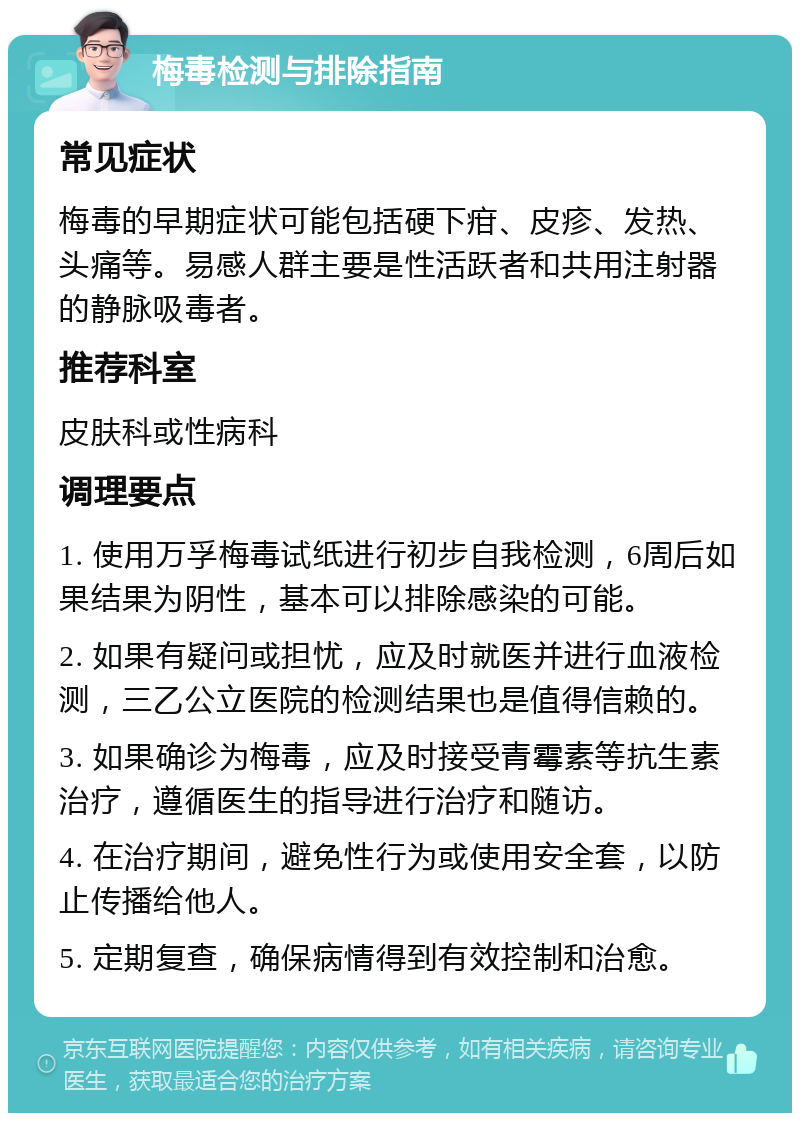 梅毒检测与排除指南 常见症状 梅毒的早期症状可能包括硬下疳、皮疹、发热、头痛等。易感人群主要是性活跃者和共用注射器的静脉吸毒者。 推荐科室 皮肤科或性病科 调理要点 1. 使用万孚梅毒试纸进行初步自我检测，6周后如果结果为阴性，基本可以排除感染的可能。 2. 如果有疑问或担忧，应及时就医并进行血液检测，三乙公立医院的检测结果也是值得信赖的。 3. 如果确诊为梅毒，应及时接受青霉素等抗生素治疗，遵循医生的指导进行治疗和随访。 4. 在治疗期间，避免性行为或使用安全套，以防止传播给他人。 5. 定期复查，确保病情得到有效控制和治愈。