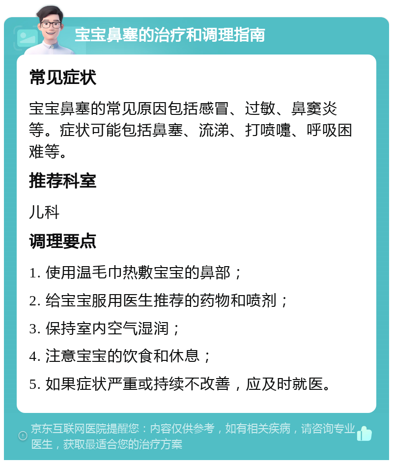 宝宝鼻塞的治疗和调理指南 常见症状 宝宝鼻塞的常见原因包括感冒、过敏、鼻窦炎等。症状可能包括鼻塞、流涕、打喷嚏、呼吸困难等。 推荐科室 儿科 调理要点 1. 使用温毛巾热敷宝宝的鼻部； 2. 给宝宝服用医生推荐的药物和喷剂； 3. 保持室内空气湿润； 4. 注意宝宝的饮食和休息； 5. 如果症状严重或持续不改善，应及时就医。