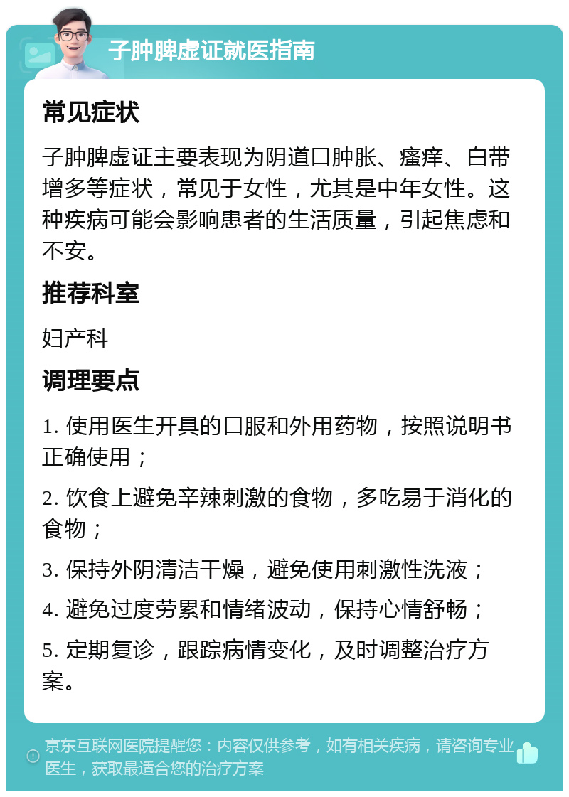 子肿脾虚证就医指南 常见症状 子肿脾虚证主要表现为阴道口肿胀、瘙痒、白带增多等症状，常见于女性，尤其是中年女性。这种疾病可能会影响患者的生活质量，引起焦虑和不安。 推荐科室 妇产科 调理要点 1. 使用医生开具的口服和外用药物，按照说明书正确使用； 2. 饮食上避免辛辣刺激的食物，多吃易于消化的食物； 3. 保持外阴清洁干燥，避免使用刺激性洗液； 4. 避免过度劳累和情绪波动，保持心情舒畅； 5. 定期复诊，跟踪病情变化，及时调整治疗方案。