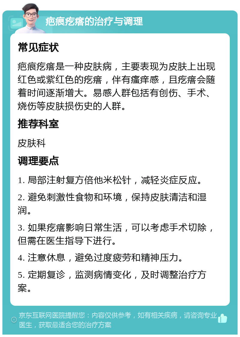 疤痕疙瘩的治疗与调理 常见症状 疤痕疙瘩是一种皮肤病，主要表现为皮肤上出现红色或紫红色的疙瘩，伴有瘙痒感，且疙瘩会随着时间逐渐增大。易感人群包括有创伤、手术、烧伤等皮肤损伤史的人群。 推荐科室 皮肤科 调理要点 1. 局部注射复方倍他米松针，减轻炎症反应。 2. 避免刺激性食物和环境，保持皮肤清洁和湿润。 3. 如果疙瘩影响日常生活，可以考虑手术切除，但需在医生指导下进行。 4. 注意休息，避免过度疲劳和精神压力。 5. 定期复诊，监测病情变化，及时调整治疗方案。