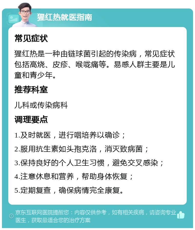 猩红热就医指南 常见症状 猩红热是一种由链球菌引起的传染病，常见症状包括高烧、皮疹、喉咙痛等。易感人群主要是儿童和青少年。 推荐科室 儿科或传染病科 调理要点 1.及时就医，进行咽培养以确诊； 2.服用抗生素如头孢克洛，消灭致病菌； 3.保持良好的个人卫生习惯，避免交叉感染； 4.注意休息和营养，帮助身体恢复； 5.定期复查，确保病情完全康复。