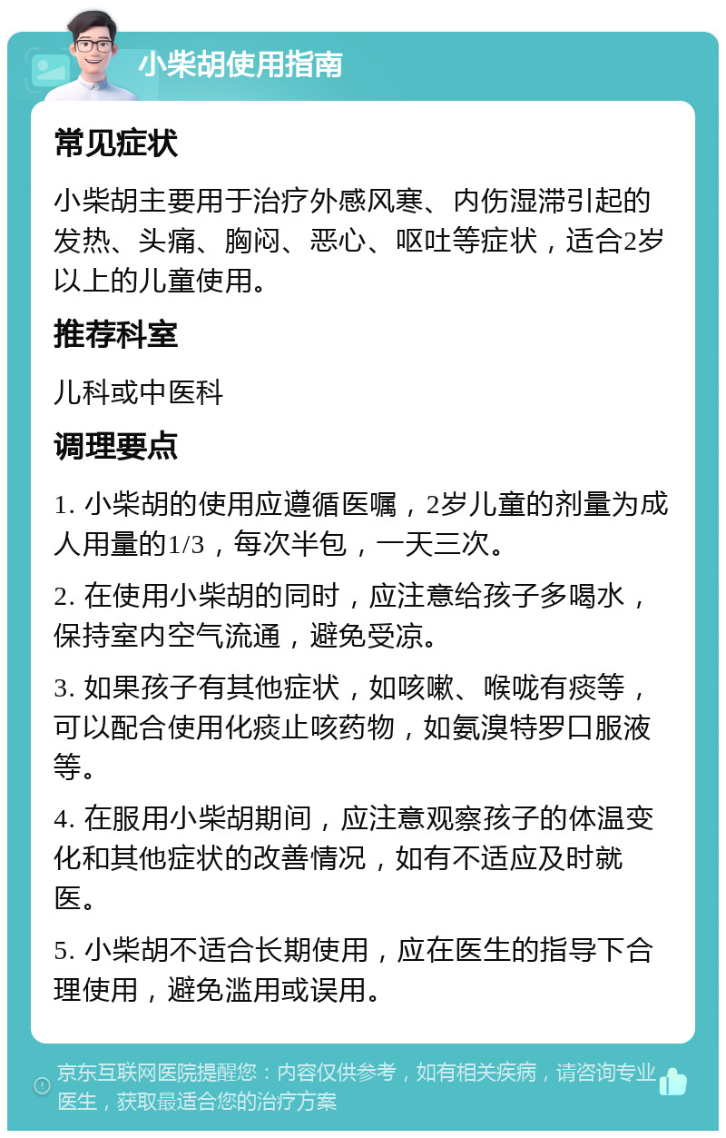 小柴胡使用指南 常见症状 小柴胡主要用于治疗外感风寒、内伤湿滞引起的发热、头痛、胸闷、恶心、呕吐等症状，适合2岁以上的儿童使用。 推荐科室 儿科或中医科 调理要点 1. 小柴胡的使用应遵循医嘱，2岁儿童的剂量为成人用量的1/3，每次半包，一天三次。 2. 在使用小柴胡的同时，应注意给孩子多喝水，保持室内空气流通，避免受凉。 3. 如果孩子有其他症状，如咳嗽、喉咙有痰等，可以配合使用化痰止咳药物，如氨溴特罗口服液等。 4. 在服用小柴胡期间，应注意观察孩子的体温变化和其他症状的改善情况，如有不适应及时就医。 5. 小柴胡不适合长期使用，应在医生的指导下合理使用，避免滥用或误用。