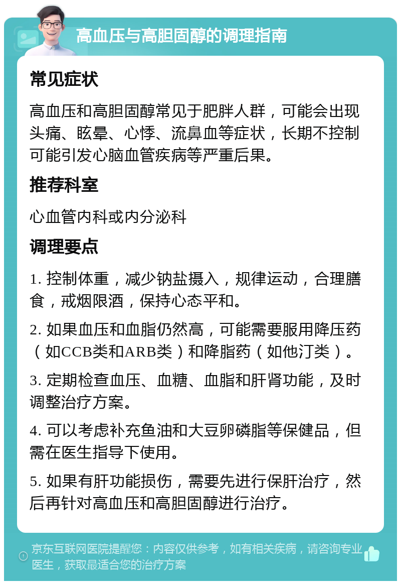 高血压与高胆固醇的调理指南 常见症状 高血压和高胆固醇常见于肥胖人群，可能会出现头痛、眩晕、心悸、流鼻血等症状，长期不控制可能引发心脑血管疾病等严重后果。 推荐科室 心血管内科或内分泌科 调理要点 1. 控制体重，减少钠盐摄入，规律运动，合理膳食，戒烟限酒，保持心态平和。 2. 如果血压和血脂仍然高，可能需要服用降压药（如CCB类和ARB类）和降脂药（如他汀类）。 3. 定期检查血压、血糖、血脂和肝肾功能，及时调整治疗方案。 4. 可以考虑补充鱼油和大豆卵磷脂等保健品，但需在医生指导下使用。 5. 如果有肝功能损伤，需要先进行保肝治疗，然后再针对高血压和高胆固醇进行治疗。