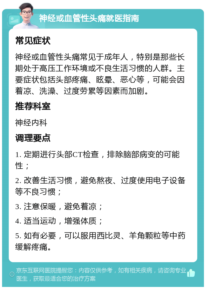 神经或血管性头痛就医指南 常见症状 神经或血管性头痛常见于成年人，特别是那些长期处于高压工作环境或不良生活习惯的人群。主要症状包括头部疼痛、眩晕、恶心等，可能会因着凉、洗澡、过度劳累等因素而加剧。 推荐科室 神经内科 调理要点 1. 定期进行头部CT检查，排除脑部病变的可能性； 2. 改善生活习惯，避免熬夜、过度使用电子设备等不良习惯； 3. 注意保暖，避免着凉； 4. 适当运动，增强体质； 5. 如有必要，可以服用西比灵、羊角颗粒等中药缓解疼痛。