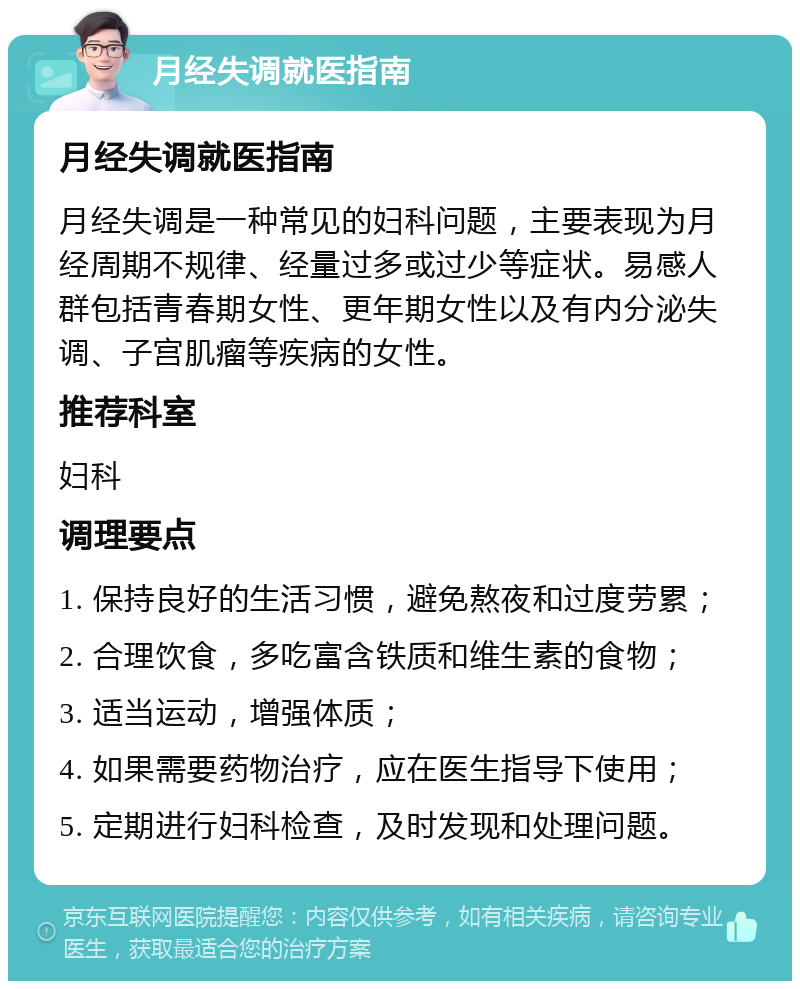 月经失调就医指南 月经失调就医指南 月经失调是一种常见的妇科问题，主要表现为月经周期不规律、经量过多或过少等症状。易感人群包括青春期女性、更年期女性以及有内分泌失调、子宫肌瘤等疾病的女性。 推荐科室 妇科 调理要点 1. 保持良好的生活习惯，避免熬夜和过度劳累； 2. 合理饮食，多吃富含铁质和维生素的食物； 3. 适当运动，增强体质； 4. 如果需要药物治疗，应在医生指导下使用； 5. 定期进行妇科检查，及时发现和处理问题。