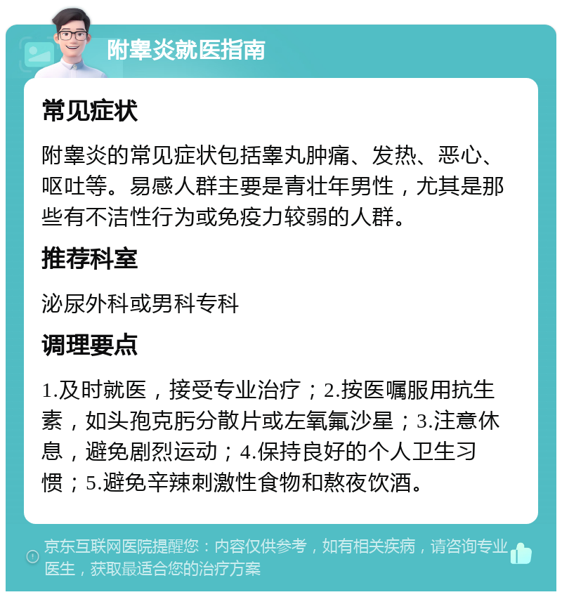 附睾炎就医指南 常见症状 附睾炎的常见症状包括睾丸肿痛、发热、恶心、呕吐等。易感人群主要是青壮年男性，尤其是那些有不洁性行为或免疫力较弱的人群。 推荐科室 泌尿外科或男科专科 调理要点 1.及时就医，接受专业治疗；2.按医嘱服用抗生素，如头孢克肟分散片或左氧氟沙星；3.注意休息，避免剧烈运动；4.保持良好的个人卫生习惯；5.避免辛辣刺激性食物和熬夜饮酒。