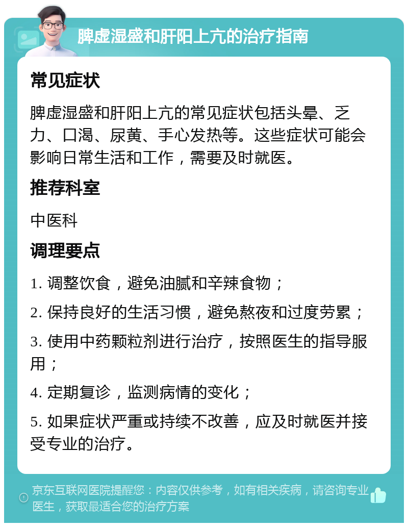 脾虚湿盛和肝阳上亢的治疗指南 常见症状 脾虚湿盛和肝阳上亢的常见症状包括头晕、乏力、口渴、尿黄、手心发热等。这些症状可能会影响日常生活和工作，需要及时就医。 推荐科室 中医科 调理要点 1. 调整饮食，避免油腻和辛辣食物； 2. 保持良好的生活习惯，避免熬夜和过度劳累； 3. 使用中药颗粒剂进行治疗，按照医生的指导服用； 4. 定期复诊，监测病情的变化； 5. 如果症状严重或持续不改善，应及时就医并接受专业的治疗。