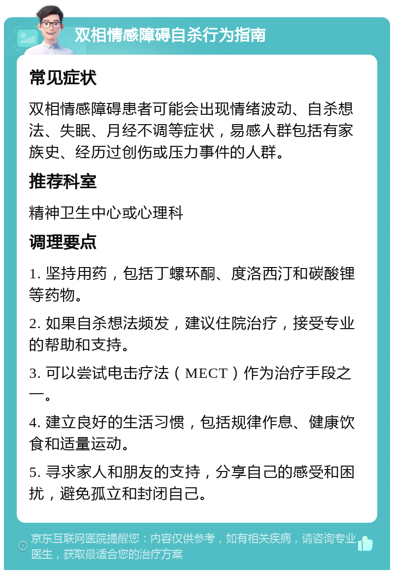 双相情感障碍自杀行为指南 常见症状 双相情感障碍患者可能会出现情绪波动、自杀想法、失眠、月经不调等症状，易感人群包括有家族史、经历过创伤或压力事件的人群。 推荐科室 精神卫生中心或心理科 调理要点 1. 坚持用药，包括丁螺环酮、度洛西汀和碳酸锂等药物。 2. 如果自杀想法频发，建议住院治疗，接受专业的帮助和支持。 3. 可以尝试电击疗法（MECT）作为治疗手段之一。 4. 建立良好的生活习惯，包括规律作息、健康饮食和适量运动。 5. 寻求家人和朋友的支持，分享自己的感受和困扰，避免孤立和封闭自己。