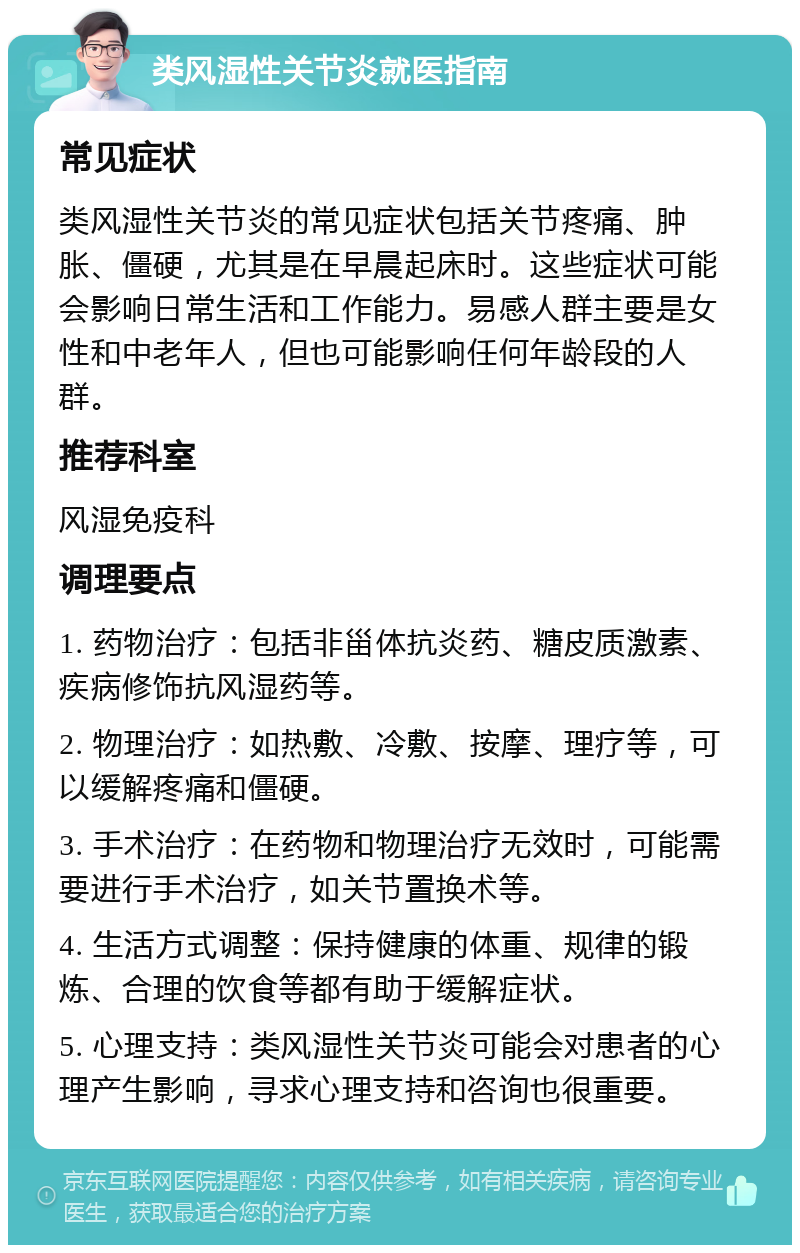 类风湿性关节炎就医指南 常见症状 类风湿性关节炎的常见症状包括关节疼痛、肿胀、僵硬，尤其是在早晨起床时。这些症状可能会影响日常生活和工作能力。易感人群主要是女性和中老年人，但也可能影响任何年龄段的人群。 推荐科室 风湿免疫科 调理要点 1. 药物治疗：包括非甾体抗炎药、糖皮质激素、疾病修饰抗风湿药等。 2. 物理治疗：如热敷、冷敷、按摩、理疗等，可以缓解疼痛和僵硬。 3. 手术治疗：在药物和物理治疗无效时，可能需要进行手术治疗，如关节置换术等。 4. 生活方式调整：保持健康的体重、规律的锻炼、合理的饮食等都有助于缓解症状。 5. 心理支持：类风湿性关节炎可能会对患者的心理产生影响，寻求心理支持和咨询也很重要。