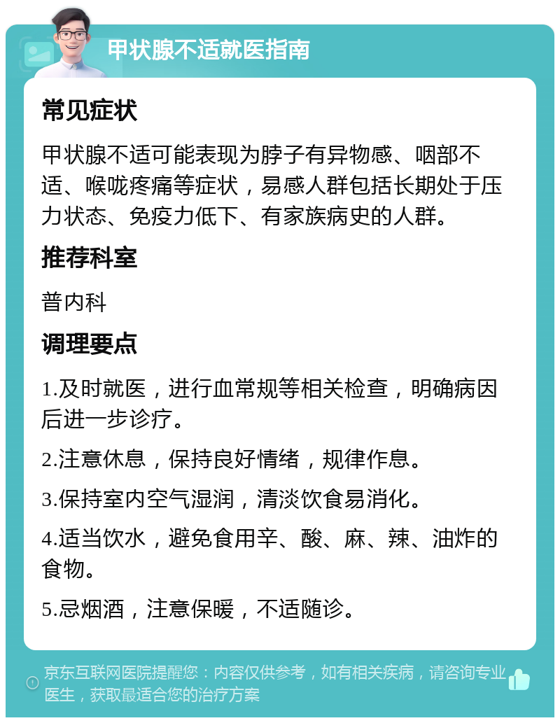 甲状腺不适就医指南 常见症状 甲状腺不适可能表现为脖子有异物感、咽部不适、喉咙疼痛等症状，易感人群包括长期处于压力状态、免疫力低下、有家族病史的人群。 推荐科室 普内科 调理要点 1.及时就医，进行血常规等相关检查，明确病因后进一步诊疗。 2.注意休息，保持良好情绪，规律作息。 3.保持室内空气湿润，清淡饮食易消化。 4.适当饮水，避免食用辛、酸、麻、辣、油炸的食物。 5.忌烟酒，注意保暖，不适随诊。