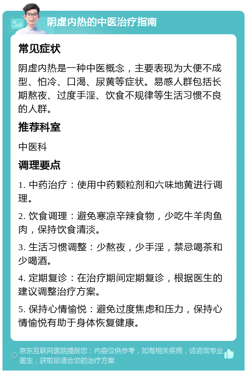 阴虚内热的中医治疗指南 常见症状 阴虚内热是一种中医概念，主要表现为大便不成型、怕冷、口渴、尿黄等症状。易感人群包括长期熬夜、过度手淫、饮食不规律等生活习惯不良的人群。 推荐科室 中医科 调理要点 1. 中药治疗：使用中药颗粒剂和六味地黄进行调理。 2. 饮食调理：避免寒凉辛辣食物，少吃牛羊肉鱼肉，保持饮食清淡。 3. 生活习惯调整：少熬夜，少手淫，禁忌喝茶和少喝酒。 4. 定期复诊：在治疗期间定期复诊，根据医生的建议调整治疗方案。 5. 保持心情愉悦：避免过度焦虑和压力，保持心情愉悦有助于身体恢复健康。