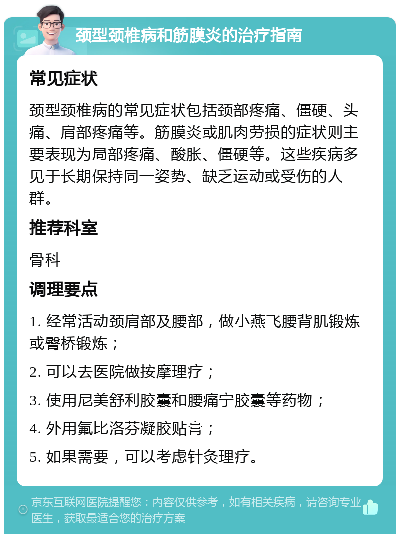 颈型颈椎病和筋膜炎的治疗指南 常见症状 颈型颈椎病的常见症状包括颈部疼痛、僵硬、头痛、肩部疼痛等。筋膜炎或肌肉劳损的症状则主要表现为局部疼痛、酸胀、僵硬等。这些疾病多见于长期保持同一姿势、缺乏运动或受伤的人群。 推荐科室 骨科 调理要点 1. 经常活动颈肩部及腰部，做小燕飞腰背肌锻炼或臀桥锻炼； 2. 可以去医院做按摩理疗； 3. 使用尼美舒利胶囊和腰痛宁胶囊等药物； 4. 外用氟比洛芬凝胶贴膏； 5. 如果需要，可以考虑针灸理疗。