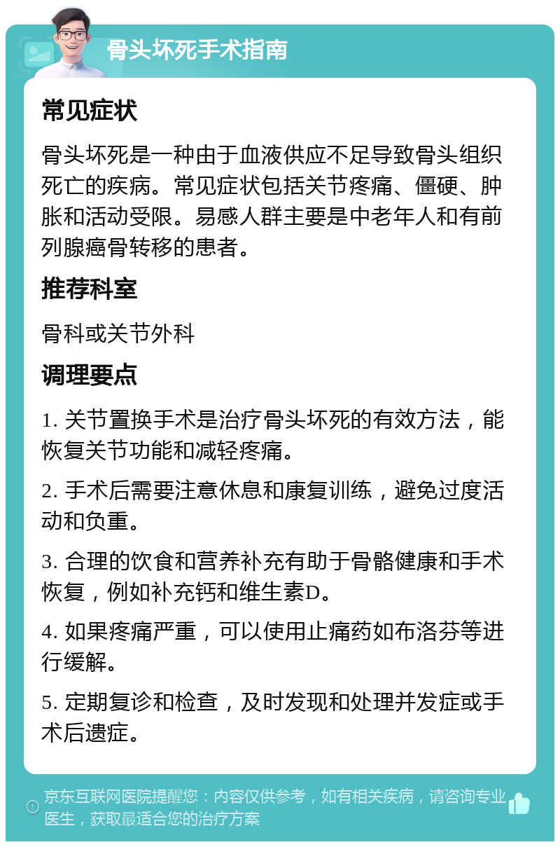 骨头坏死手术指南 常见症状 骨头坏死是一种由于血液供应不足导致骨头组织死亡的疾病。常见症状包括关节疼痛、僵硬、肿胀和活动受限。易感人群主要是中老年人和有前列腺癌骨转移的患者。 推荐科室 骨科或关节外科 调理要点 1. 关节置换手术是治疗骨头坏死的有效方法，能恢复关节功能和减轻疼痛。 2. 手术后需要注意休息和康复训练，避免过度活动和负重。 3. 合理的饮食和营养补充有助于骨骼健康和手术恢复，例如补充钙和维生素D。 4. 如果疼痛严重，可以使用止痛药如布洛芬等进行缓解。 5. 定期复诊和检查，及时发现和处理并发症或手术后遗症。