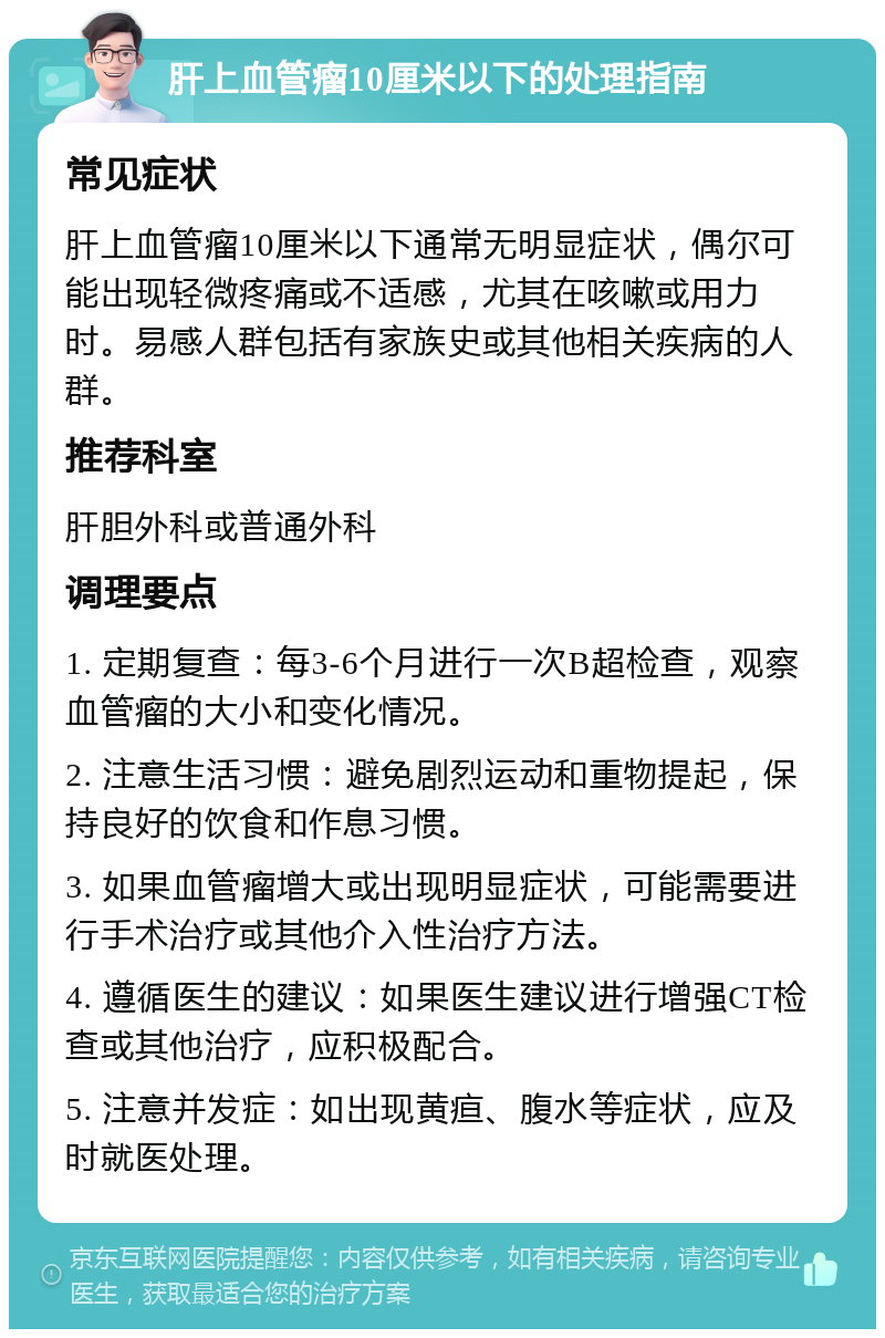 肝上血管瘤10厘米以下的处理指南 常见症状 肝上血管瘤10厘米以下通常无明显症状，偶尔可能出现轻微疼痛或不适感，尤其在咳嗽或用力时。易感人群包括有家族史或其他相关疾病的人群。 推荐科室 肝胆外科或普通外科 调理要点 1. 定期复查：每3-6个月进行一次B超检查，观察血管瘤的大小和变化情况。 2. 注意生活习惯：避免剧烈运动和重物提起，保持良好的饮食和作息习惯。 3. 如果血管瘤增大或出现明显症状，可能需要进行手术治疗或其他介入性治疗方法。 4. 遵循医生的建议：如果医生建议进行增强CT检查或其他治疗，应积极配合。 5. 注意并发症：如出现黄疸、腹水等症状，应及时就医处理。