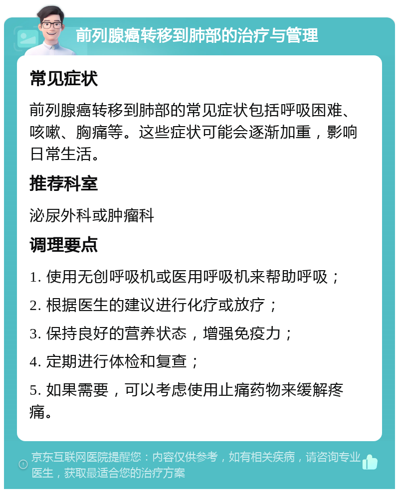 前列腺癌转移到肺部的治疗与管理 常见症状 前列腺癌转移到肺部的常见症状包括呼吸困难、咳嗽、胸痛等。这些症状可能会逐渐加重，影响日常生活。 推荐科室 泌尿外科或肿瘤科 调理要点 1. 使用无创呼吸机或医用呼吸机来帮助呼吸； 2. 根据医生的建议进行化疗或放疗； 3. 保持良好的营养状态，增强免疫力； 4. 定期进行体检和复查； 5. 如果需要，可以考虑使用止痛药物来缓解疼痛。