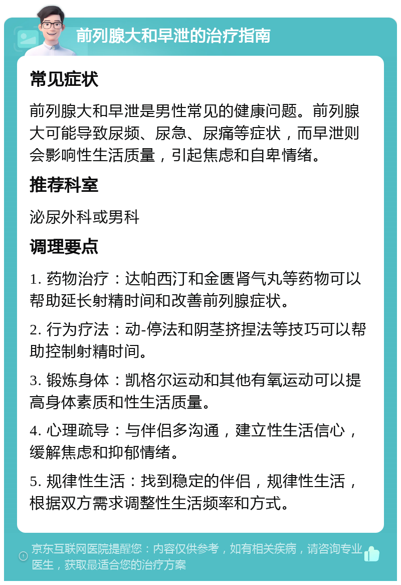 前列腺大和早泄的治疗指南 常见症状 前列腺大和早泄是男性常见的健康问题。前列腺大可能导致尿频、尿急、尿痛等症状，而早泄则会影响性生活质量，引起焦虑和自卑情绪。 推荐科室 泌尿外科或男科 调理要点 1. 药物治疗：达帕西汀和金匮肾气丸等药物可以帮助延长射精时间和改善前列腺症状。 2. 行为疗法：动-停法和阴茎挤捏法等技巧可以帮助控制射精时间。 3. 锻炼身体：凯格尔运动和其他有氧运动可以提高身体素质和性生活质量。 4. 心理疏导：与伴侣多沟通，建立性生活信心，缓解焦虑和抑郁情绪。 5. 规律性生活：找到稳定的伴侣，规律性生活，根据双方需求调整性生活频率和方式。