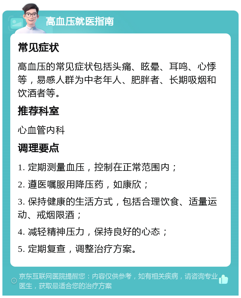 高血压就医指南 常见症状 高血压的常见症状包括头痛、眩晕、耳鸣、心悸等，易感人群为中老年人、肥胖者、长期吸烟和饮酒者等。 推荐科室 心血管内科 调理要点 1. 定期测量血压，控制在正常范围内； 2. 遵医嘱服用降压药，如康欣； 3. 保持健康的生活方式，包括合理饮食、适量运动、戒烟限酒； 4. 减轻精神压力，保持良好的心态； 5. 定期复查，调整治疗方案。