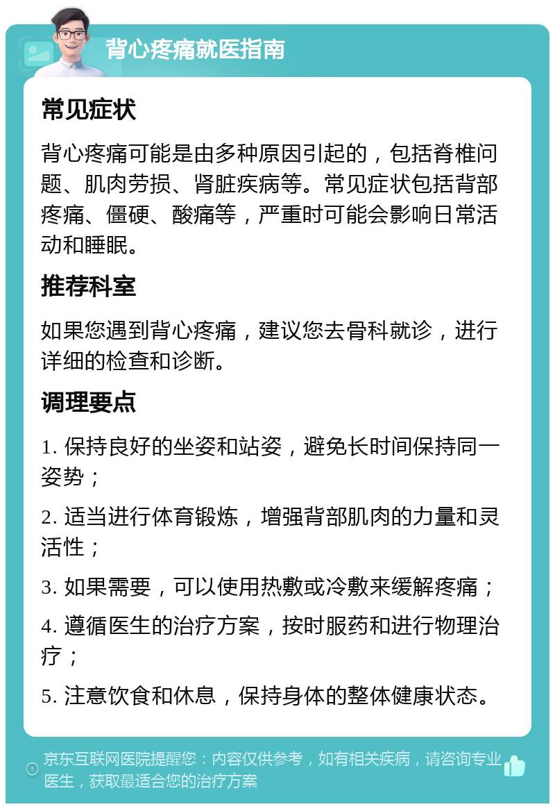 背心疼痛就医指南 常见症状 背心疼痛可能是由多种原因引起的，包括脊椎问题、肌肉劳损、肾脏疾病等。常见症状包括背部疼痛、僵硬、酸痛等，严重时可能会影响日常活动和睡眠。 推荐科室 如果您遇到背心疼痛，建议您去骨科就诊，进行详细的检查和诊断。 调理要点 1. 保持良好的坐姿和站姿，避免长时间保持同一姿势； 2. 适当进行体育锻炼，增强背部肌肉的力量和灵活性； 3. 如果需要，可以使用热敷或冷敷来缓解疼痛； 4. 遵循医生的治疗方案，按时服药和进行物理治疗； 5. 注意饮食和休息，保持身体的整体健康状态。