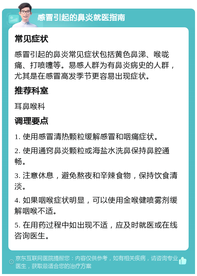 感冒引起的鼻炎就医指南 常见症状 感冒引起的鼻炎常见症状包括黄色鼻涕、喉咙痛、打喷嚏等。易感人群为有鼻炎病史的人群，尤其是在感冒高发季节更容易出现症状。 推荐科室 耳鼻喉科 调理要点 1. 使用感冒清热颗粒缓解感冒和咽痛症状。 2. 使用通窍鼻炎颗粒或海盐水洗鼻保持鼻腔通畅。 3. 注意休息，避免熬夜和辛辣食物，保持饮食清淡。 4. 如果咽喉症状明显，可以使用金喉健喷雾剂缓解咽喉不适。 5. 在用药过程中如出现不适，应及时就医或在线咨询医生。