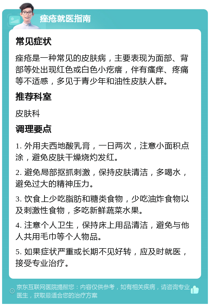 痤疮就医指南 常见症状 痤疮是一种常见的皮肤病，主要表现为面部、背部等处出现红色或白色小疙瘩，伴有瘙痒、疼痛等不适感，多见于青少年和油性皮肤人群。 推荐科室 皮肤科 调理要点 1. 外用夫西地酸乳膏，一日两次，注意小面积点涂，避免皮肤干燥烧灼发红。 2. 避免局部抠抓刺激，保持皮肤清洁，多喝水，避免过大的精神压力。 3. 饮食上少吃脂肪和糖类食物，少吃油炸食物以及刺激性食物，多吃新鲜蔬菜水果。 4. 注意个人卫生，保持床上用品清洁，避免与他人共用毛巾等个人物品。 5. 如果症状严重或长期不见好转，应及时就医，接受专业治疗。