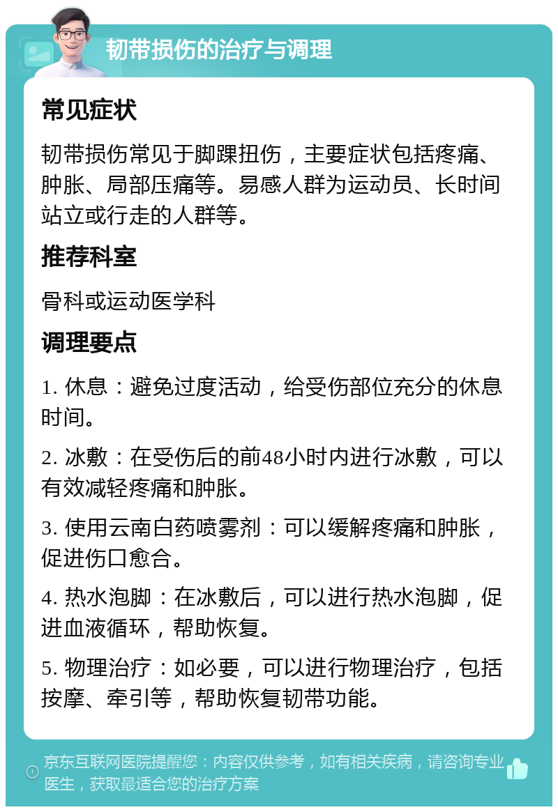 韧带损伤的治疗与调理 常见症状 韧带损伤常见于脚踝扭伤，主要症状包括疼痛、肿胀、局部压痛等。易感人群为运动员、长时间站立或行走的人群等。 推荐科室 骨科或运动医学科 调理要点 1. 休息：避免过度活动，给受伤部位充分的休息时间。 2. 冰敷：在受伤后的前48小时内进行冰敷，可以有效减轻疼痛和肿胀。 3. 使用云南白药喷雾剂：可以缓解疼痛和肿胀，促进伤口愈合。 4. 热水泡脚：在冰敷后，可以进行热水泡脚，促进血液循环，帮助恢复。 5. 物理治疗：如必要，可以进行物理治疗，包括按摩、牵引等，帮助恢复韧带功能。