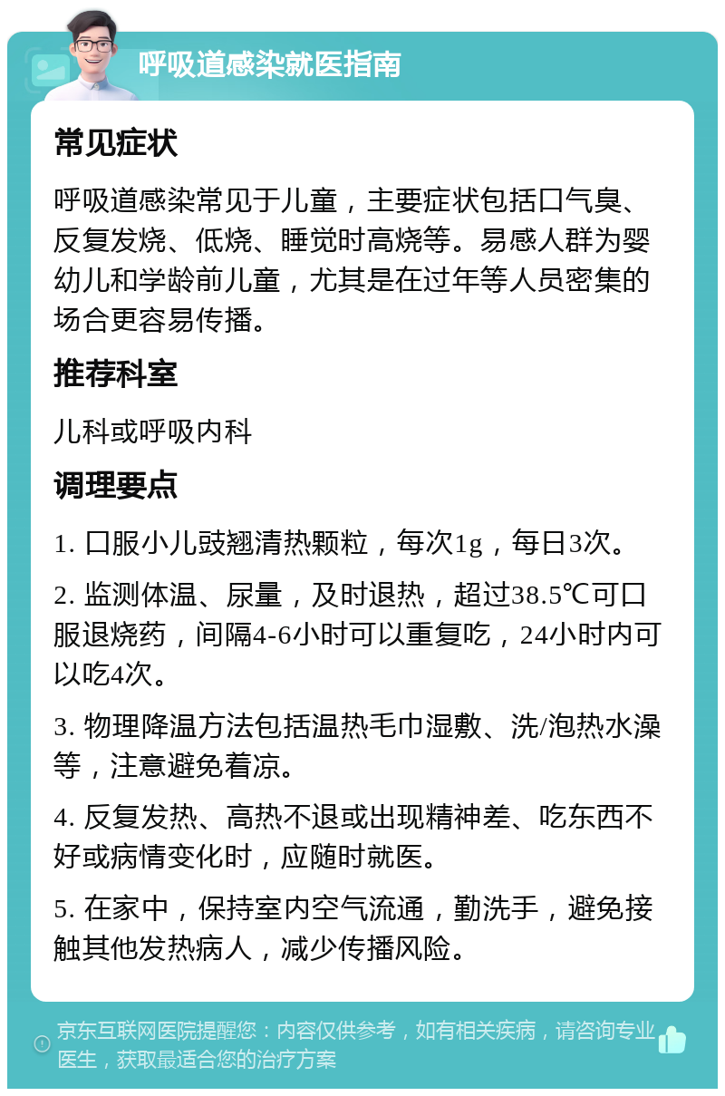 呼吸道感染就医指南 常见症状 呼吸道感染常见于儿童，主要症状包括口气臭、反复发烧、低烧、睡觉时高烧等。易感人群为婴幼儿和学龄前儿童，尤其是在过年等人员密集的场合更容易传播。 推荐科室 儿科或呼吸内科 调理要点 1. 口服小儿豉翘清热颗粒，每次1g，每日3次。 2. 监测体温、尿量，及时退热，超过38.5℃可口服退烧药，间隔4-6小时可以重复吃，24小时内可以吃4次。 3. 物理降温方法包括温热毛巾湿敷、洗/泡热水澡等，注意避免着凉。 4. 反复发热、高热不退或出现精神差、吃东西不好或病情变化时，应随时就医。 5. 在家中，保持室内空气流通，勤洗手，避免接触其他发热病人，减少传播风险。