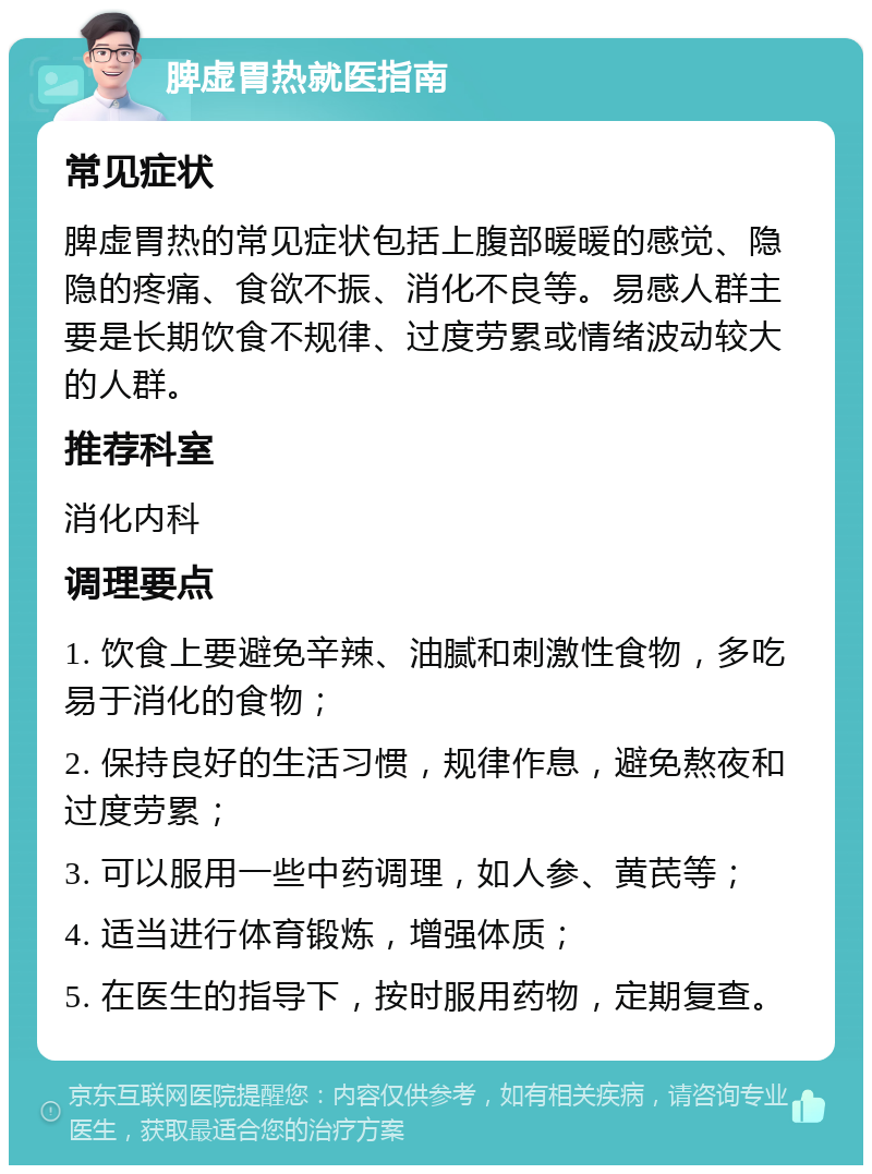 脾虚胃热就医指南 常见症状 脾虚胃热的常见症状包括上腹部暖暖的感觉、隐隐的疼痛、食欲不振、消化不良等。易感人群主要是长期饮食不规律、过度劳累或情绪波动较大的人群。 推荐科室 消化内科 调理要点 1. 饮食上要避免辛辣、油腻和刺激性食物，多吃易于消化的食物； 2. 保持良好的生活习惯，规律作息，避免熬夜和过度劳累； 3. 可以服用一些中药调理，如人参、黄芪等； 4. 适当进行体育锻炼，增强体质； 5. 在医生的指导下，按时服用药物，定期复查。