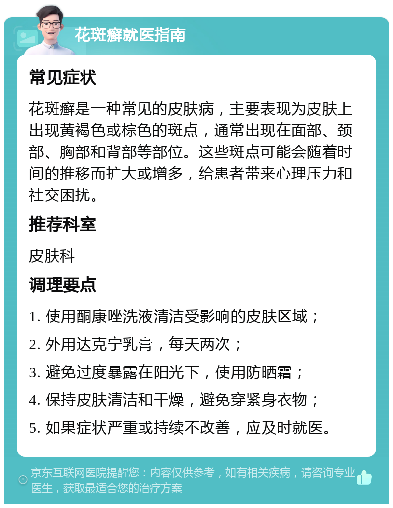 花斑癣就医指南 常见症状 花斑癣是一种常见的皮肤病，主要表现为皮肤上出现黄褐色或棕色的斑点，通常出现在面部、颈部、胸部和背部等部位。这些斑点可能会随着时间的推移而扩大或增多，给患者带来心理压力和社交困扰。 推荐科室 皮肤科 调理要点 1. 使用酮康唑洗液清洁受影响的皮肤区域； 2. 外用达克宁乳膏，每天两次； 3. 避免过度暴露在阳光下，使用防晒霜； 4. 保持皮肤清洁和干燥，避免穿紧身衣物； 5. 如果症状严重或持续不改善，应及时就医。