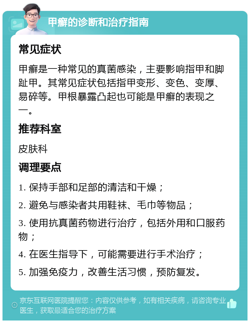 甲癣的诊断和治疗指南 常见症状 甲癣是一种常见的真菌感染，主要影响指甲和脚趾甲。其常见症状包括指甲变形、变色、变厚、易碎等。甲根暴露凸起也可能是甲癣的表现之一。 推荐科室 皮肤科 调理要点 1. 保持手部和足部的清洁和干燥； 2. 避免与感染者共用鞋袜、毛巾等物品； 3. 使用抗真菌药物进行治疗，包括外用和口服药物； 4. 在医生指导下，可能需要进行手术治疗； 5. 加强免疫力，改善生活习惯，预防复发。