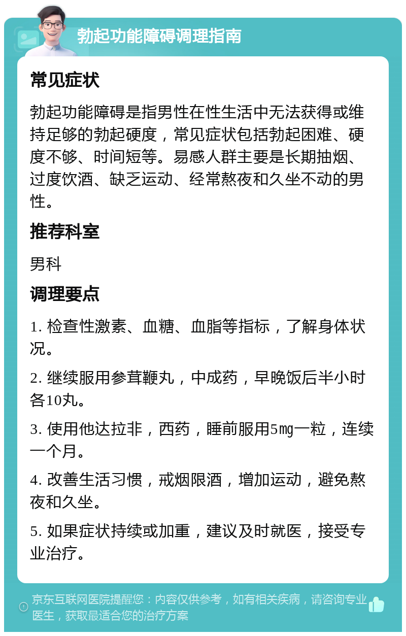 勃起功能障碍调理指南 常见症状 勃起功能障碍是指男性在性生活中无法获得或维持足够的勃起硬度，常见症状包括勃起困难、硬度不够、时间短等。易感人群主要是长期抽烟、过度饮酒、缺乏运动、经常熬夜和久坐不动的男性。 推荐科室 男科 调理要点 1. 检查性激素、血糖、血脂等指标，了解身体状况。 2. 继续服用参茸鞭丸，中成药，早晚饭后半小时各10丸。 3. 使用他达拉非，西药，睡前服用5㎎一粒，连续一个月。 4. 改善生活习惯，戒烟限酒，增加运动，避免熬夜和久坐。 5. 如果症状持续或加重，建议及时就医，接受专业治疗。