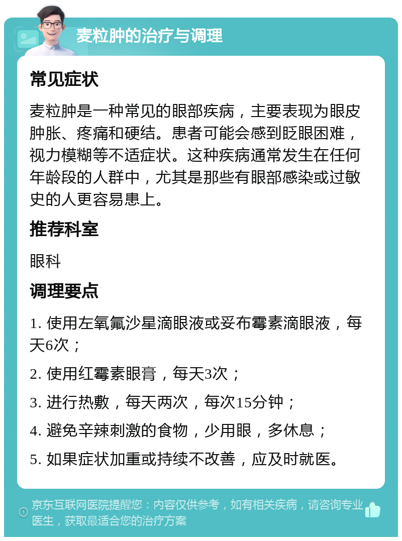 麦粒肿的治疗与调理 常见症状 麦粒肿是一种常见的眼部疾病，主要表现为眼皮肿胀、疼痛和硬结。患者可能会感到眨眼困难，视力模糊等不适症状。这种疾病通常发生在任何年龄段的人群中，尤其是那些有眼部感染或过敏史的人更容易患上。 推荐科室 眼科 调理要点 1. 使用左氧氟沙星滴眼液或妥布霉素滴眼液，每天6次； 2. 使用红霉素眼膏，每天3次； 3. 进行热敷，每天两次，每次15分钟； 4. 避免辛辣刺激的食物，少用眼，多休息； 5. 如果症状加重或持续不改善，应及时就医。