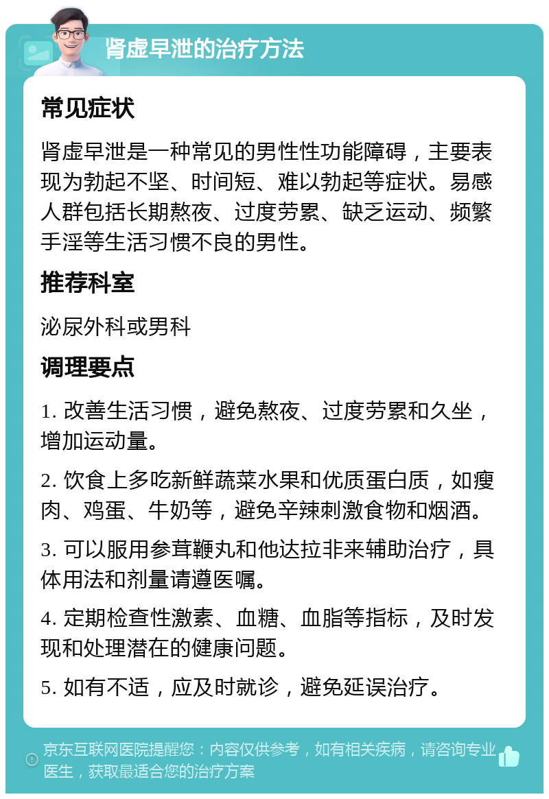 肾虚早泄的治疗方法 常见症状 肾虚早泄是一种常见的男性性功能障碍，主要表现为勃起不坚、时间短、难以勃起等症状。易感人群包括长期熬夜、过度劳累、缺乏运动、频繁手淫等生活习惯不良的男性。 推荐科室 泌尿外科或男科 调理要点 1. 改善生活习惯，避免熬夜、过度劳累和久坐，增加运动量。 2. 饮食上多吃新鲜蔬菜水果和优质蛋白质，如瘦肉、鸡蛋、牛奶等，避免辛辣刺激食物和烟酒。 3. 可以服用参茸鞭丸和他达拉非来辅助治疗，具体用法和剂量请遵医嘱。 4. 定期检查性激素、血糖、血脂等指标，及时发现和处理潜在的健康问题。 5. 如有不适，应及时就诊，避免延误治疗。