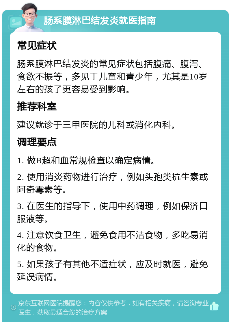 肠系膜淋巴结发炎就医指南 常见症状 肠系膜淋巴结发炎的常见症状包括腹痛、腹泻、食欲不振等，多见于儿童和青少年，尤其是10岁左右的孩子更容易受到影响。 推荐科室 建议就诊于三甲医院的儿科或消化内科。 调理要点 1. 做B超和血常规检查以确定病情。 2. 使用消炎药物进行治疗，例如头孢类抗生素或阿奇霉素等。 3. 在医生的指导下，使用中药调理，例如保济口服液等。 4. 注意饮食卫生，避免食用不洁食物，多吃易消化的食物。 5. 如果孩子有其他不适症状，应及时就医，避免延误病情。