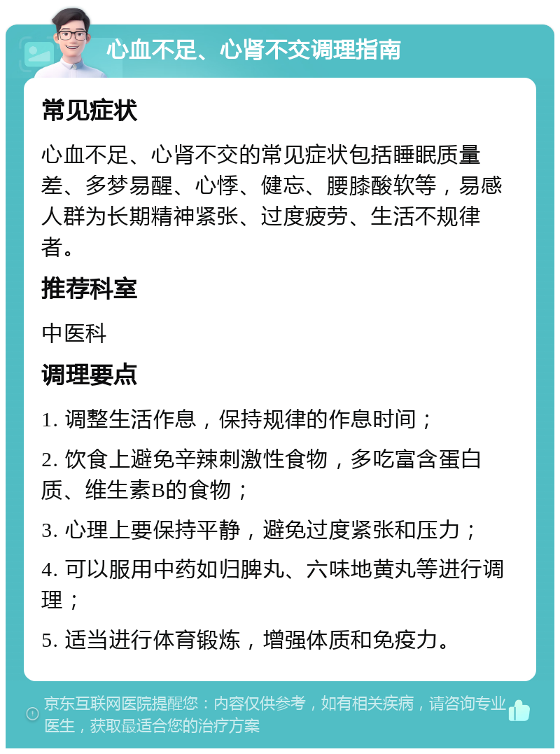 心血不足、心肾不交调理指南 常见症状 心血不足、心肾不交的常见症状包括睡眠质量差、多梦易醒、心悸、健忘、腰膝酸软等，易感人群为长期精神紧张、过度疲劳、生活不规律者。 推荐科室 中医科 调理要点 1. 调整生活作息，保持规律的作息时间； 2. 饮食上避免辛辣刺激性食物，多吃富含蛋白质、维生素B的食物； 3. 心理上要保持平静，避免过度紧张和压力； 4. 可以服用中药如归脾丸、六味地黄丸等进行调理； 5. 适当进行体育锻炼，增强体质和免疫力。