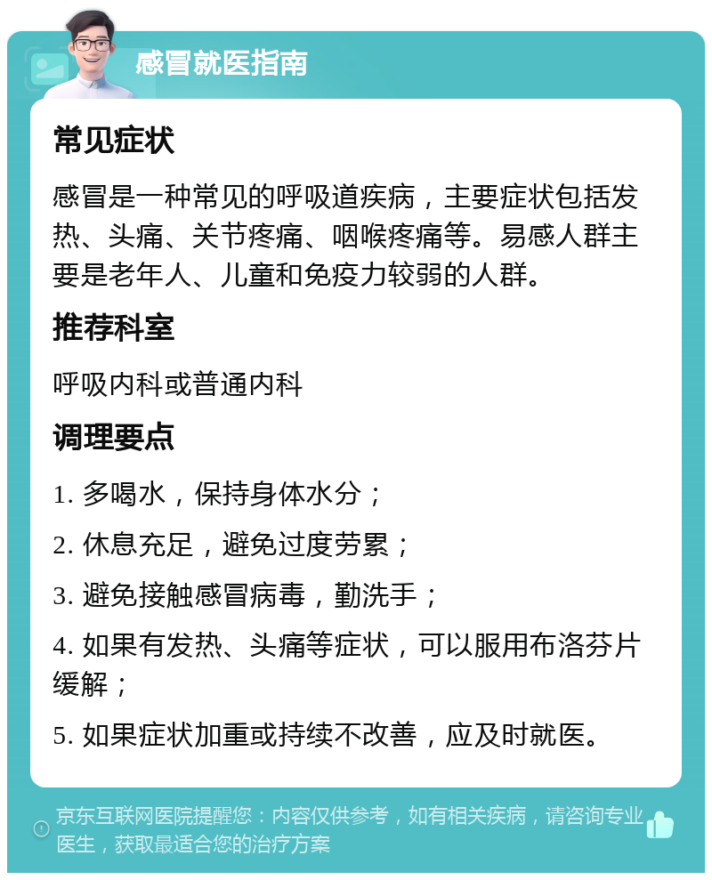 感冒就医指南 常见症状 感冒是一种常见的呼吸道疾病，主要症状包括发热、头痛、关节疼痛、咽喉疼痛等。易感人群主要是老年人、儿童和免疫力较弱的人群。 推荐科室 呼吸内科或普通内科 调理要点 1. 多喝水，保持身体水分； 2. 休息充足，避免过度劳累； 3. 避免接触感冒病毒，勤洗手； 4. 如果有发热、头痛等症状，可以服用布洛芬片缓解； 5. 如果症状加重或持续不改善，应及时就医。