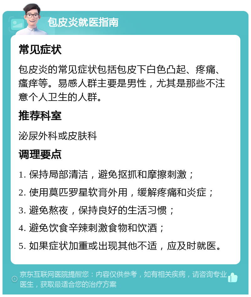 包皮炎就医指南 常见症状 包皮炎的常见症状包括包皮下白色凸起、疼痛、瘙痒等。易感人群主要是男性，尤其是那些不注意个人卫生的人群。 推荐科室 泌尿外科或皮肤科 调理要点 1. 保持局部清洁，避免抠抓和摩擦刺激； 2. 使用莫匹罗星软膏外用，缓解疼痛和炎症； 3. 避免熬夜，保持良好的生活习惯； 4. 避免饮食辛辣刺激食物和饮酒； 5. 如果症状加重或出现其他不适，应及时就医。